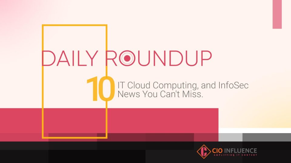 Daily Roundup: 10 IT, Cloud Computing, and InfoSec News You Can’t Miss